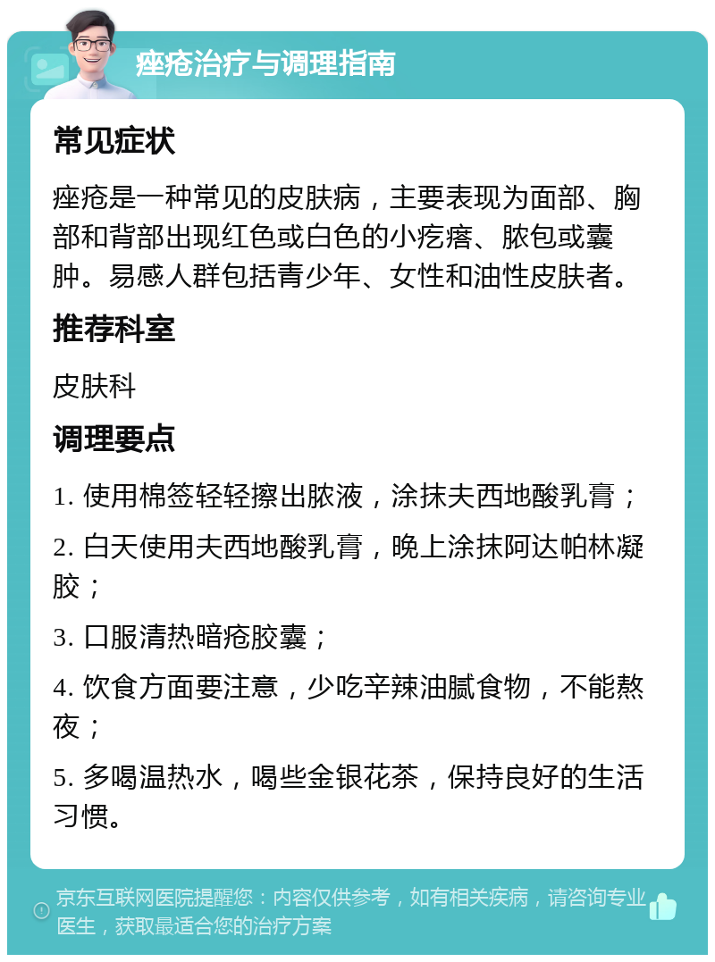 痤疮治疗与调理指南 常见症状 痤疮是一种常见的皮肤病，主要表现为面部、胸部和背部出现红色或白色的小疙瘩、脓包或囊肿。易感人群包括青少年、女性和油性皮肤者。 推荐科室 皮肤科 调理要点 1. 使用棉签轻轻擦出脓液，涂抹夫西地酸乳膏； 2. 白天使用夫西地酸乳膏，晚上涂抹阿达帕林凝胶； 3. 口服清热暗疮胶囊； 4. 饮食方面要注意，少吃辛辣油腻食物，不能熬夜； 5. 多喝温热水，喝些金银花茶，保持良好的生活习惯。