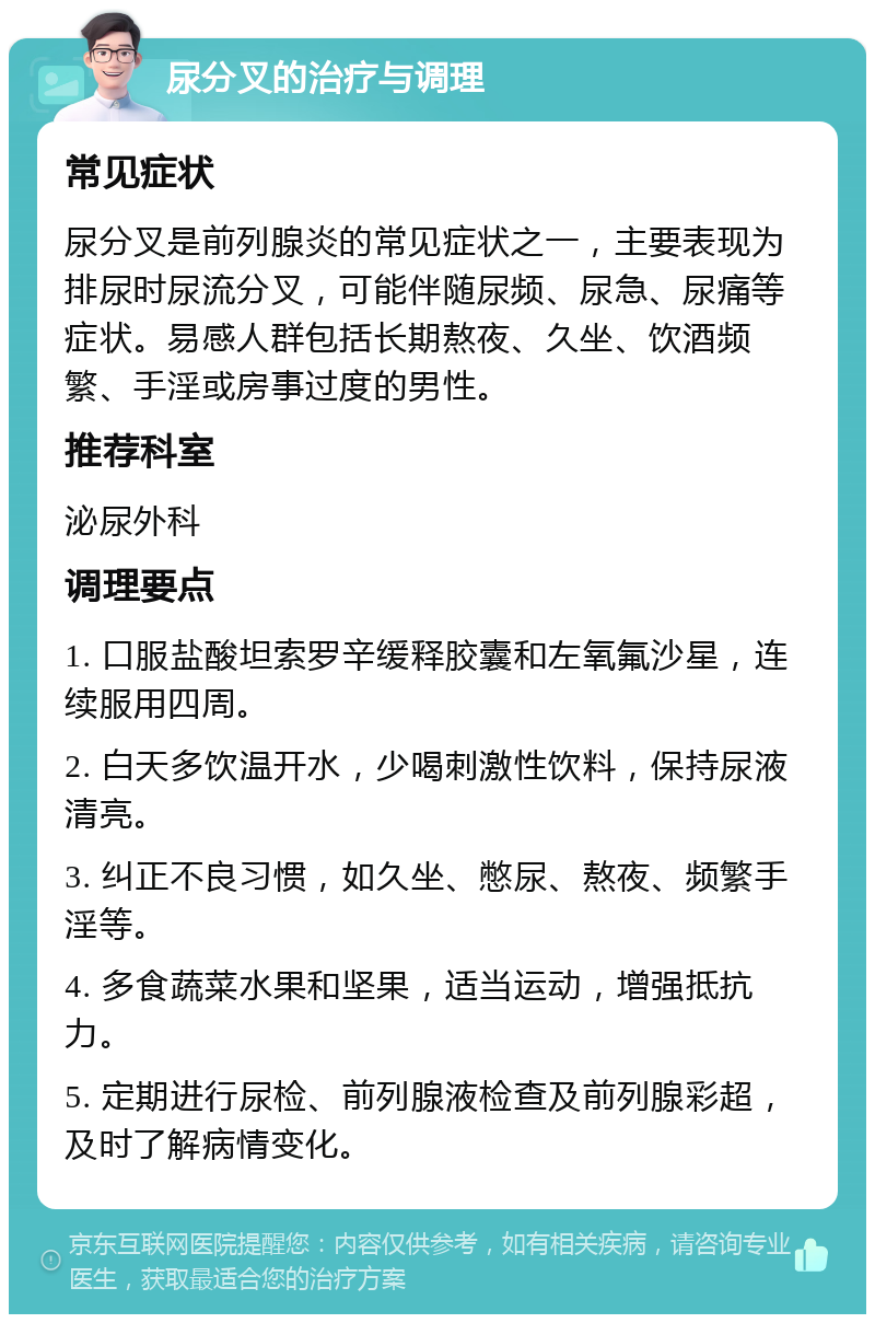 尿分叉的治疗与调理 常见症状 尿分叉是前列腺炎的常见症状之一，主要表现为排尿时尿流分叉，可能伴随尿频、尿急、尿痛等症状。易感人群包括长期熬夜、久坐、饮酒频繁、手淫或房事过度的男性。 推荐科室 泌尿外科 调理要点 1. 口服盐酸坦索罗辛缓释胶囊和左氧氟沙星，连续服用四周。 2. 白天多饮温开水，少喝刺激性饮料，保持尿液清亮。 3. 纠正不良习惯，如久坐、憋尿、熬夜、频繁手淫等。 4. 多食蔬菜水果和坚果，适当运动，增强抵抗力。 5. 定期进行尿检、前列腺液检查及前列腺彩超，及时了解病情变化。