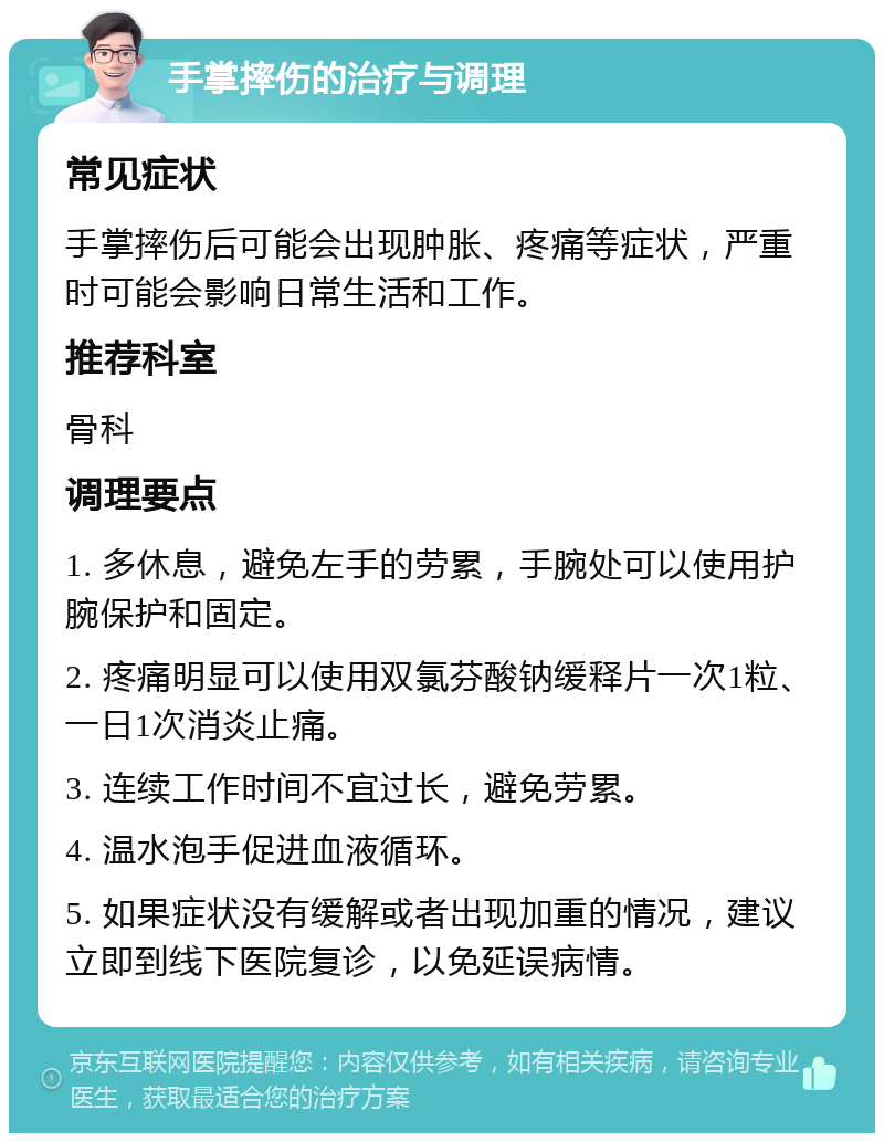 手掌摔伤的治疗与调理 常见症状 手掌摔伤后可能会出现肿胀、疼痛等症状，严重时可能会影响日常生活和工作。 推荐科室 骨科 调理要点 1. 多休息，避免左手的劳累，手腕处可以使用护腕保护和固定。 2. 疼痛明显可以使用双氯芬酸钠缓释片一次1粒、一日1次消炎止痛。 3. 连续工作时间不宜过长，避免劳累。 4. 温水泡手促进血液循环。 5. 如果症状没有缓解或者出现加重的情况，建议立即到线下医院复诊，以免延误病情。