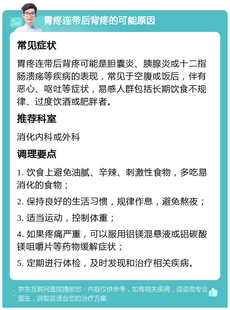 胃疼连带后背疼的可能原因 常见症状 胃疼连带后背疼可能是胆囊炎、胰腺炎或十二指肠溃疡等疾病的表现，常见于空腹或饭后，伴有恶心、呕吐等症状，易感人群包括长期饮食不规律、过度饮酒或肥胖者。 推荐科室 消化内科或外科 调理要点 1. 饮食上避免油腻、辛辣、刺激性食物，多吃易消化的食物； 2. 保持良好的生活习惯，规律作息，避免熬夜； 3. 适当运动，控制体重； 4. 如果疼痛严重，可以服用铝镁混悬液或铝碳酸镁咀嚼片等药物缓解症状； 5. 定期进行体检，及时发现和治疗相关疾病。