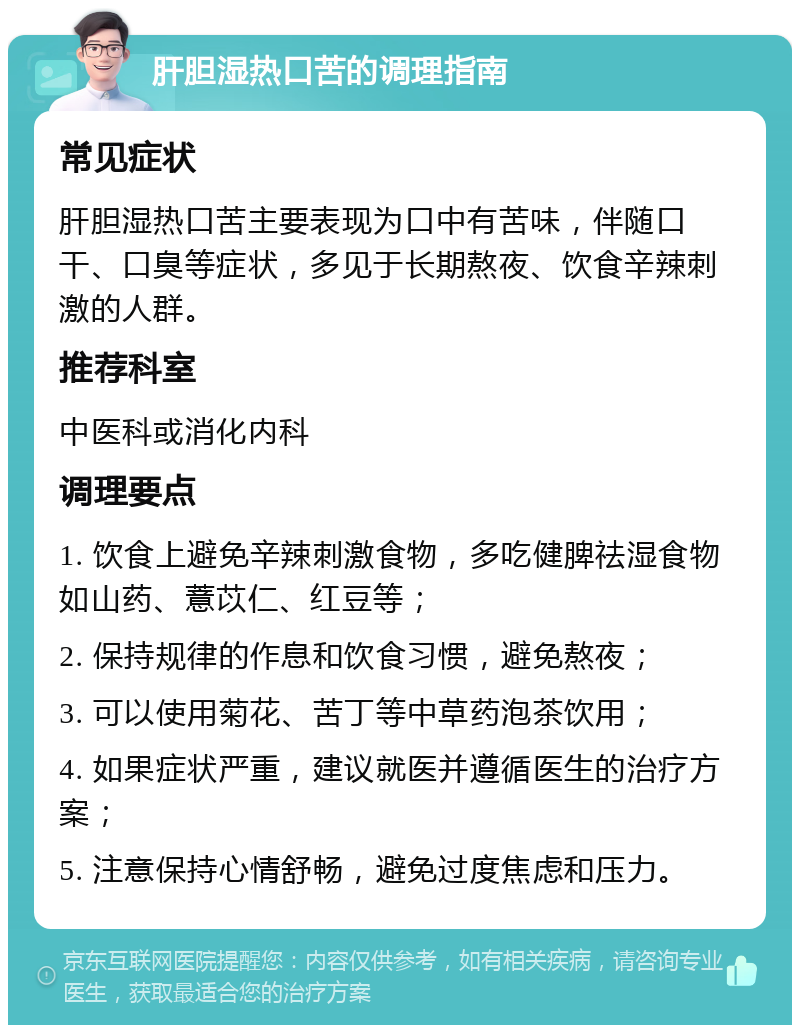 肝胆湿热口苦的调理指南 常见症状 肝胆湿热口苦主要表现为口中有苦味，伴随口干、口臭等症状，多见于长期熬夜、饮食辛辣刺激的人群。 推荐科室 中医科或消化内科 调理要点 1. 饮食上避免辛辣刺激食物，多吃健脾祛湿食物如山药、薏苡仁、红豆等； 2. 保持规律的作息和饮食习惯，避免熬夜； 3. 可以使用菊花、苦丁等中草药泡茶饮用； 4. 如果症状严重，建议就医并遵循医生的治疗方案； 5. 注意保持心情舒畅，避免过度焦虑和压力。