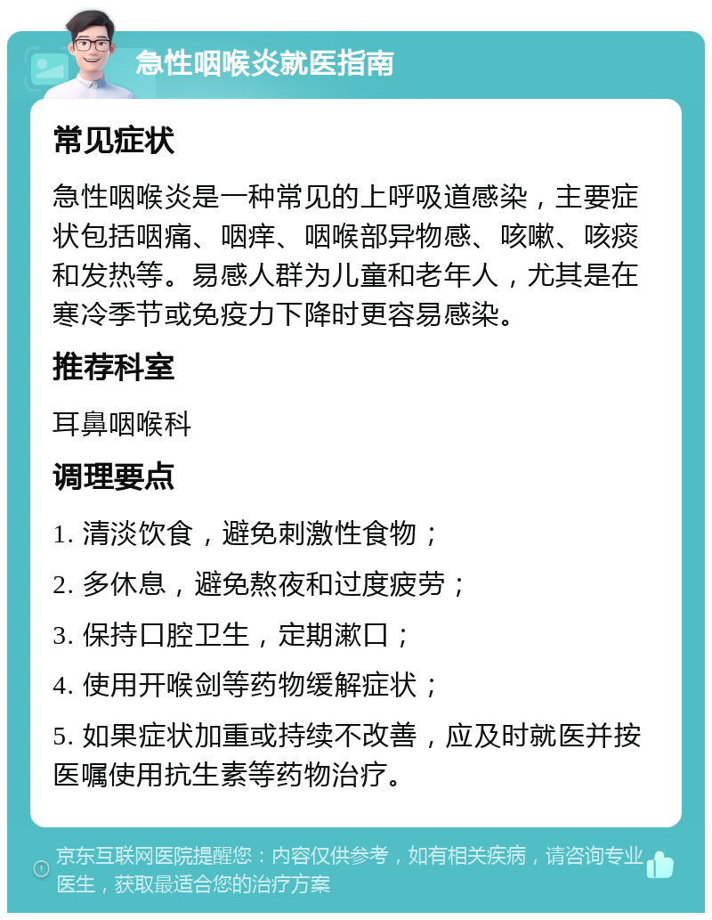 急性咽喉炎就医指南 常见症状 急性咽喉炎是一种常见的上呼吸道感染，主要症状包括咽痛、咽痒、咽喉部异物感、咳嗽、咳痰和发热等。易感人群为儿童和老年人，尤其是在寒冷季节或免疫力下降时更容易感染。 推荐科室 耳鼻咽喉科 调理要点 1. 清淡饮食，避免刺激性食物； 2. 多休息，避免熬夜和过度疲劳； 3. 保持口腔卫生，定期漱口； 4. 使用开喉剑等药物缓解症状； 5. 如果症状加重或持续不改善，应及时就医并按医嘱使用抗生素等药物治疗。