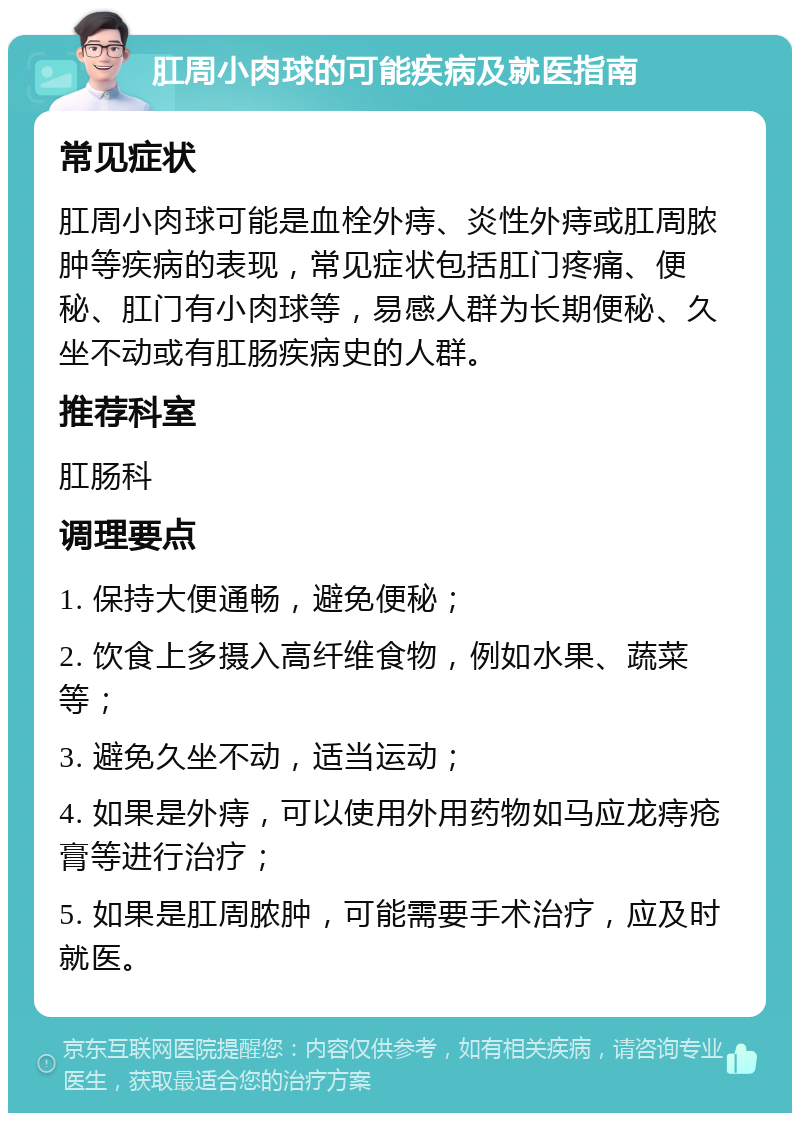 肛周小肉球的可能疾病及就医指南 常见症状 肛周小肉球可能是血栓外痔、炎性外痔或肛周脓肿等疾病的表现，常见症状包括肛门疼痛、便秘、肛门有小肉球等，易感人群为长期便秘、久坐不动或有肛肠疾病史的人群。 推荐科室 肛肠科 调理要点 1. 保持大便通畅，避免便秘； 2. 饮食上多摄入高纤维食物，例如水果、蔬菜等； 3. 避免久坐不动，适当运动； 4. 如果是外痔，可以使用外用药物如马应龙痔疮膏等进行治疗； 5. 如果是肛周脓肿，可能需要手术治疗，应及时就医。