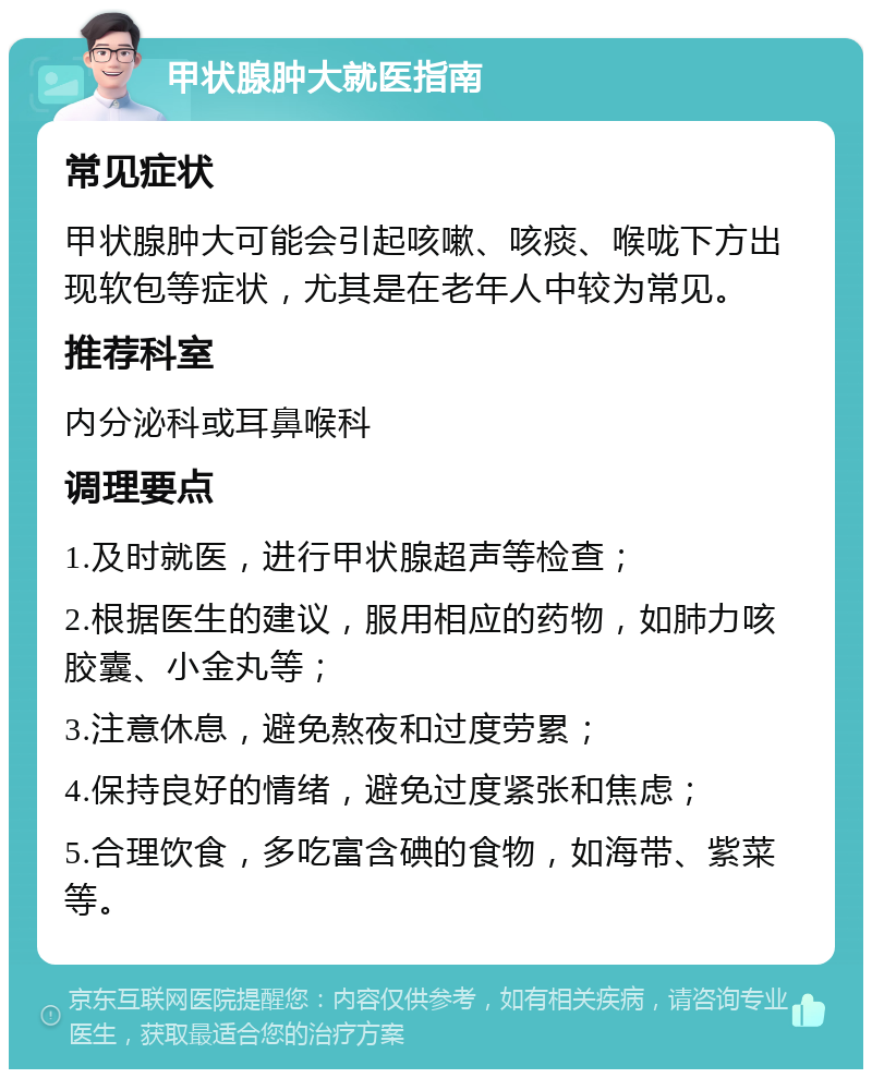 甲状腺肿大就医指南 常见症状 甲状腺肿大可能会引起咳嗽、咳痰、喉咙下方出现软包等症状，尤其是在老年人中较为常见。 推荐科室 内分泌科或耳鼻喉科 调理要点 1.及时就医，进行甲状腺超声等检查； 2.根据医生的建议，服用相应的药物，如肺力咳胶囊、小金丸等； 3.注意休息，避免熬夜和过度劳累； 4.保持良好的情绪，避免过度紧张和焦虑； 5.合理饮食，多吃富含碘的食物，如海带、紫菜等。