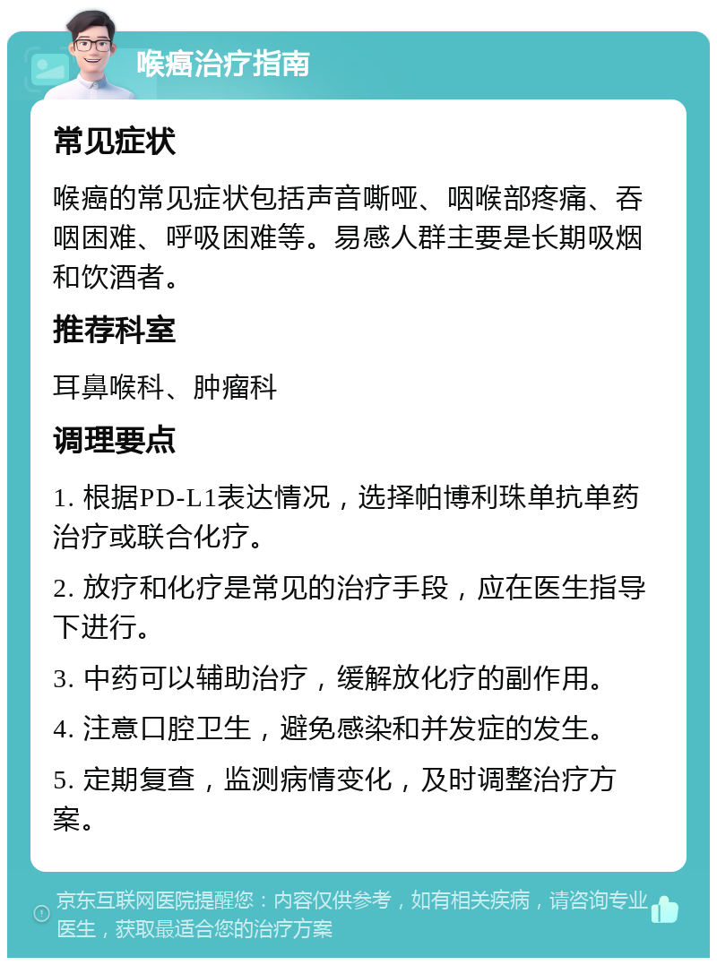 喉癌治疗指南 常见症状 喉癌的常见症状包括声音嘶哑、咽喉部疼痛、吞咽困难、呼吸困难等。易感人群主要是长期吸烟和饮酒者。 推荐科室 耳鼻喉科、肿瘤科 调理要点 1. 根据PD-L1表达情况，选择帕博利珠单抗单药治疗或联合化疗。 2. 放疗和化疗是常见的治疗手段，应在医生指导下进行。 3. 中药可以辅助治疗，缓解放化疗的副作用。 4. 注意口腔卫生，避免感染和并发症的发生。 5. 定期复查，监测病情变化，及时调整治疗方案。