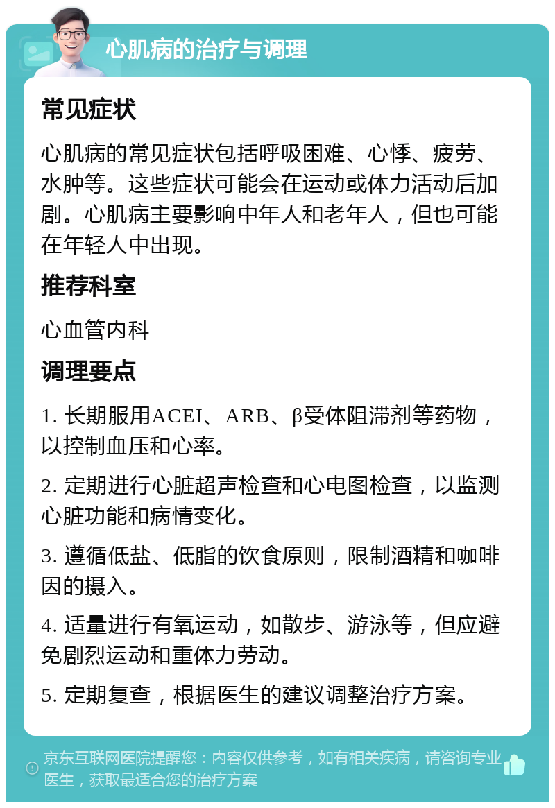 心肌病的治疗与调理 常见症状 心肌病的常见症状包括呼吸困难、心悸、疲劳、水肿等。这些症状可能会在运动或体力活动后加剧。心肌病主要影响中年人和老年人，但也可能在年轻人中出现。 推荐科室 心血管内科 调理要点 1. 长期服用ACEI、ARB、β受体阻滞剂等药物，以控制血压和心率。 2. 定期进行心脏超声检查和心电图检查，以监测心脏功能和病情变化。 3. 遵循低盐、低脂的饮食原则，限制酒精和咖啡因的摄入。 4. 适量进行有氧运动，如散步、游泳等，但应避免剧烈运动和重体力劳动。 5. 定期复查，根据医生的建议调整治疗方案。