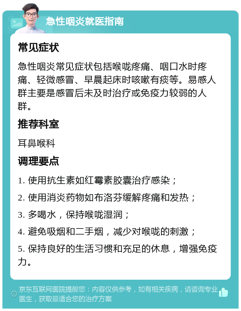 急性咽炎就医指南 常见症状 急性咽炎常见症状包括喉咙疼痛、咽口水时疼痛、轻微感冒、早晨起床时咳嗽有痰等。易感人群主要是感冒后未及时治疗或免疫力较弱的人群。 推荐科室 耳鼻喉科 调理要点 1. 使用抗生素如红霉素胶囊治疗感染； 2. 使用消炎药物如布洛芬缓解疼痛和发热； 3. 多喝水，保持喉咙湿润； 4. 避免吸烟和二手烟，减少对喉咙的刺激； 5. 保持良好的生活习惯和充足的休息，增强免疫力。