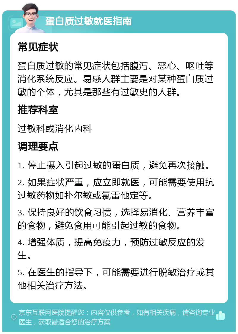 蛋白质过敏就医指南 常见症状 蛋白质过敏的常见症状包括腹泻、恶心、呕吐等消化系统反应。易感人群主要是对某种蛋白质过敏的个体，尤其是那些有过敏史的人群。 推荐科室 过敏科或消化内科 调理要点 1. 停止摄入引起过敏的蛋白质，避免再次接触。 2. 如果症状严重，应立即就医，可能需要使用抗过敏药物如扑尔敏或氯雷他定等。 3. 保持良好的饮食习惯，选择易消化、营养丰富的食物，避免食用可能引起过敏的食物。 4. 增强体质，提高免疫力，预防过敏反应的发生。 5. 在医生的指导下，可能需要进行脱敏治疗或其他相关治疗方法。