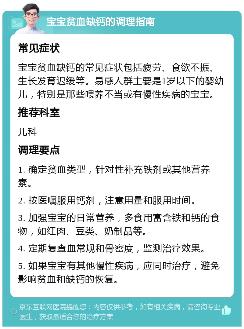 宝宝贫血缺钙的调理指南 常见症状 宝宝贫血缺钙的常见症状包括疲劳、食欲不振、生长发育迟缓等。易感人群主要是1岁以下的婴幼儿，特别是那些喂养不当或有慢性疾病的宝宝。 推荐科室 儿科 调理要点 1. 确定贫血类型，针对性补充铁剂或其他营养素。 2. 按医嘱服用钙剂，注意用量和服用时间。 3. 加强宝宝的日常营养，多食用富含铁和钙的食物，如红肉、豆类、奶制品等。 4. 定期复查血常规和骨密度，监测治疗效果。 5. 如果宝宝有其他慢性疾病，应同时治疗，避免影响贫血和缺钙的恢复。