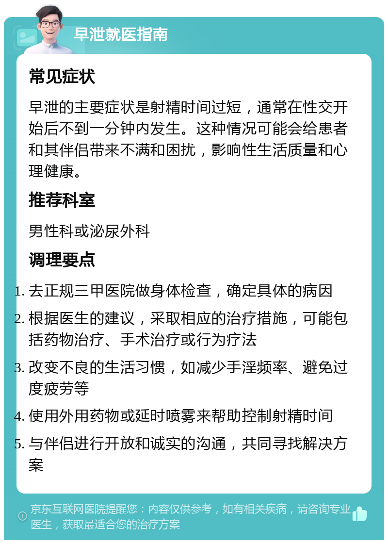 早泄就医指南 常见症状 早泄的主要症状是射精时间过短，通常在性交开始后不到一分钟内发生。这种情况可能会给患者和其伴侣带来不满和困扰，影响性生活质量和心理健康。 推荐科室 男性科或泌尿外科 调理要点 去正规三甲医院做身体检查，确定具体的病因 根据医生的建议，采取相应的治疗措施，可能包括药物治疗、手术治疗或行为疗法 改变不良的生活习惯，如减少手淫频率、避免过度疲劳等 使用外用药物或延时喷雾来帮助控制射精时间 与伴侣进行开放和诚实的沟通，共同寻找解决方案