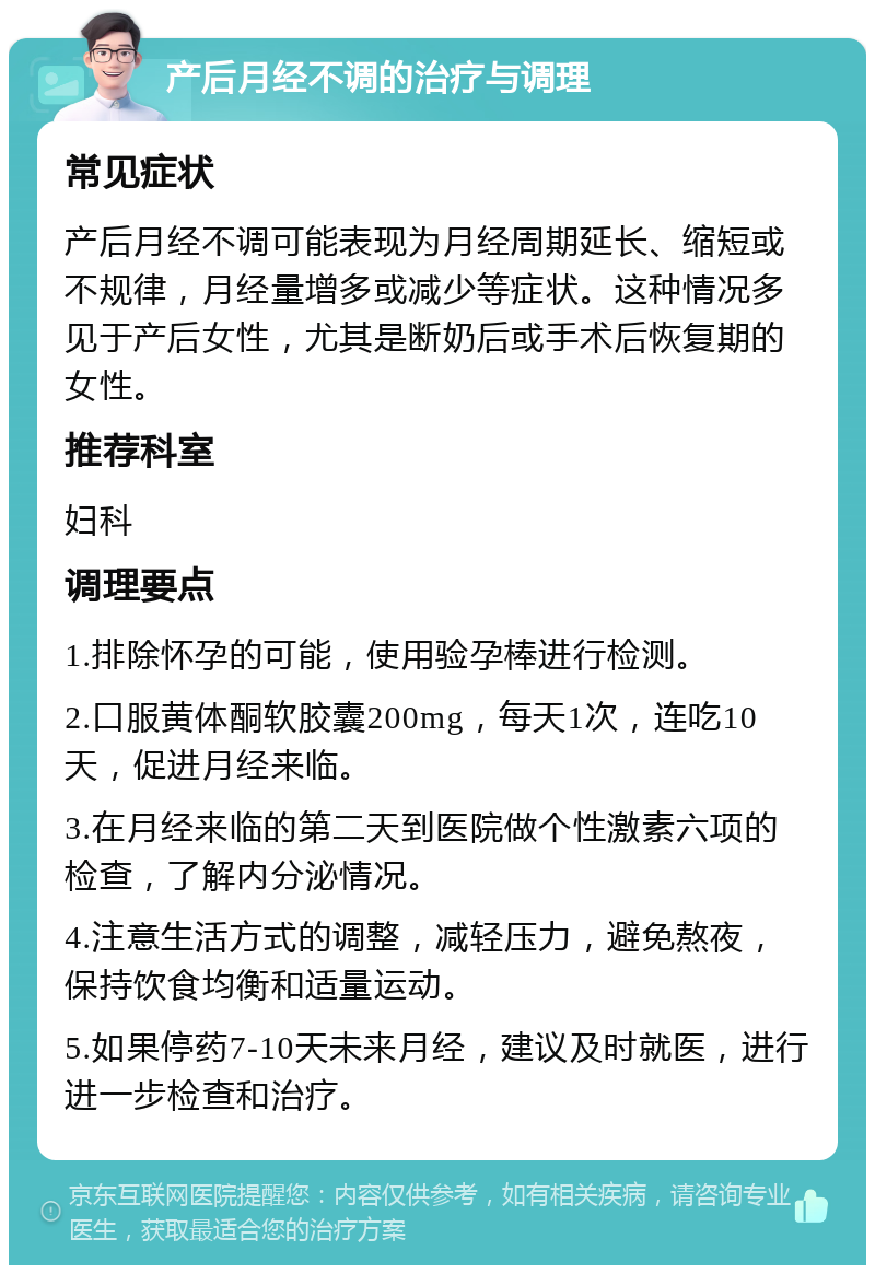 产后月经不调的治疗与调理 常见症状 产后月经不调可能表现为月经周期延长、缩短或不规律，月经量增多或减少等症状。这种情况多见于产后女性，尤其是断奶后或手术后恢复期的女性。 推荐科室 妇科 调理要点 1.排除怀孕的可能，使用验孕棒进行检测。 2.口服黄体酮软胶囊200mg，每天1次，连吃10天，促进月经来临。 3.在月经来临的第二天到医院做个性激素六项的检查，了解内分泌情况。 4.注意生活方式的调整，减轻压力，避免熬夜，保持饮食均衡和适量运动。 5.如果停药7-10天未来月经，建议及时就医，进行进一步检查和治疗。