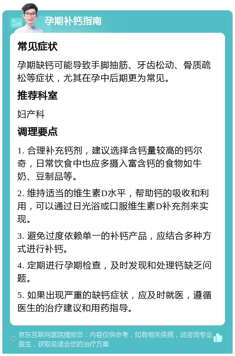 孕期补钙指南 常见症状 孕期缺钙可能导致手脚抽筋、牙齿松动、骨质疏松等症状，尤其在孕中后期更为常见。 推荐科室 妇产科 调理要点 1. 合理补充钙剂，建议选择含钙量较高的钙尔奇，日常饮食中也应多摄入富含钙的食物如牛奶、豆制品等。 2. 维持适当的维生素D水平，帮助钙的吸收和利用，可以通过日光浴或口服维生素D补充剂来实现。 3. 避免过度依赖单一的补钙产品，应结合多种方式进行补钙。 4. 定期进行孕期检查，及时发现和处理钙缺乏问题。 5. 如果出现严重的缺钙症状，应及时就医，遵循医生的治疗建议和用药指导。