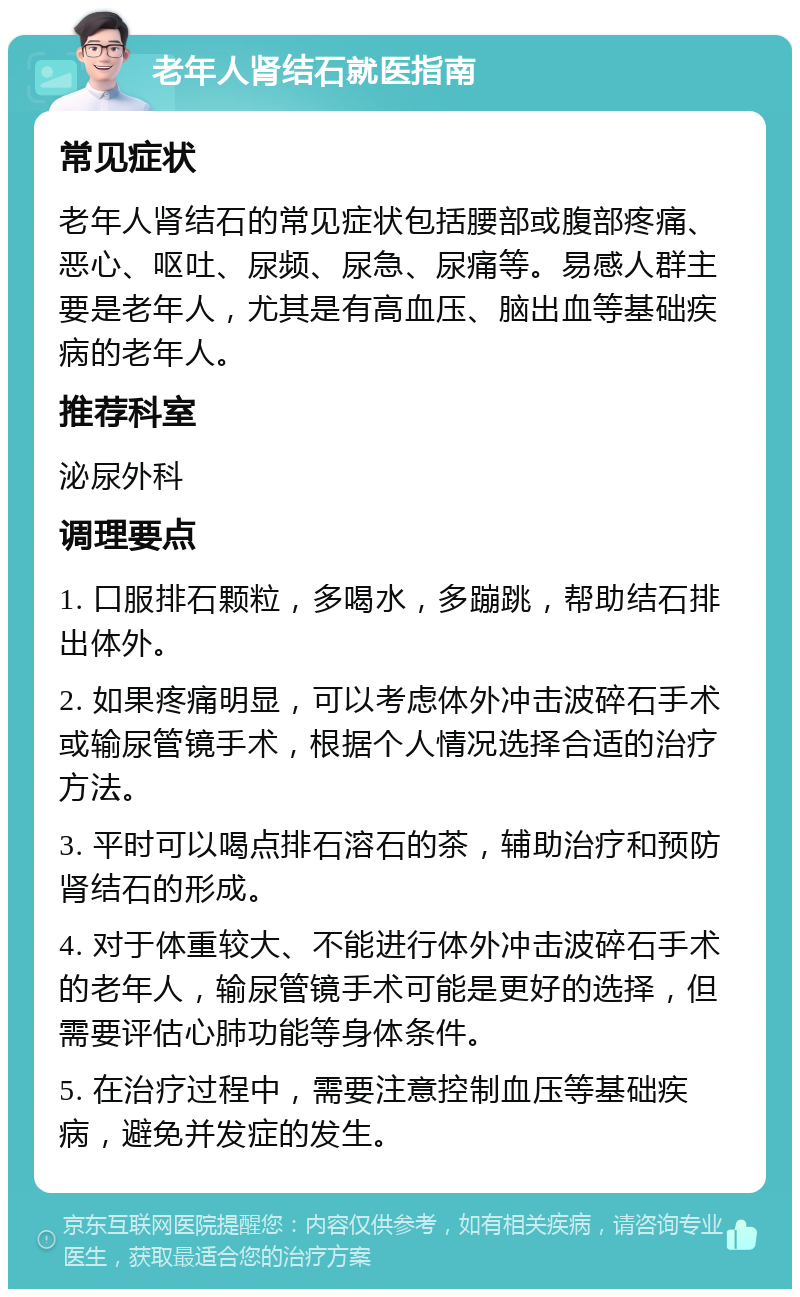 老年人肾结石就医指南 常见症状 老年人肾结石的常见症状包括腰部或腹部疼痛、恶心、呕吐、尿频、尿急、尿痛等。易感人群主要是老年人，尤其是有高血压、脑出血等基础疾病的老年人。 推荐科室 泌尿外科 调理要点 1. 口服排石颗粒，多喝水，多蹦跳，帮助结石排出体外。 2. 如果疼痛明显，可以考虑体外冲击波碎石手术或输尿管镜手术，根据个人情况选择合适的治疗方法。 3. 平时可以喝点排石溶石的茶，辅助治疗和预防肾结石的形成。 4. 对于体重较大、不能进行体外冲击波碎石手术的老年人，输尿管镜手术可能是更好的选择，但需要评估心肺功能等身体条件。 5. 在治疗过程中，需要注意控制血压等基础疾病，避免并发症的发生。