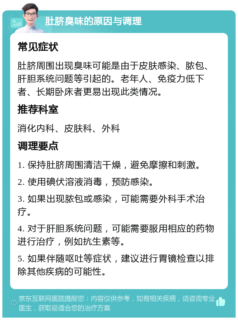 肚脐臭味的原因与调理 常见症状 肚脐周围出现臭味可能是由于皮肤感染、脓包、肝胆系统问题等引起的。老年人、免疫力低下者、长期卧床者更易出现此类情况。 推荐科室 消化内科、皮肤科、外科 调理要点 1. 保持肚脐周围清洁干燥，避免摩擦和刺激。 2. 使用碘伏溶液消毒，预防感染。 3. 如果出现脓包或感染，可能需要外科手术治疗。 4. 对于肝胆系统问题，可能需要服用相应的药物进行治疗，例如抗生素等。 5. 如果伴随呕吐等症状，建议进行胃镜检查以排除其他疾病的可能性。