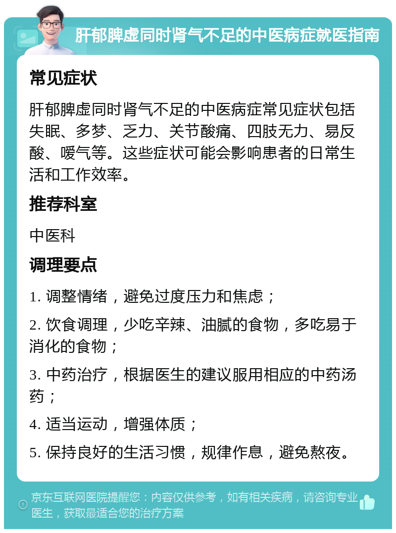 肝郁脾虚同时肾气不足的中医病症就医指南 常见症状 肝郁脾虚同时肾气不足的中医病症常见症状包括失眠、多梦、乏力、关节酸痛、四肢无力、易反酸、嗳气等。这些症状可能会影响患者的日常生活和工作效率。 推荐科室 中医科 调理要点 1. 调整情绪，避免过度压力和焦虑； 2. 饮食调理，少吃辛辣、油腻的食物，多吃易于消化的食物； 3. 中药治疗，根据医生的建议服用相应的中药汤药； 4. 适当运动，增强体质； 5. 保持良好的生活习惯，规律作息，避免熬夜。