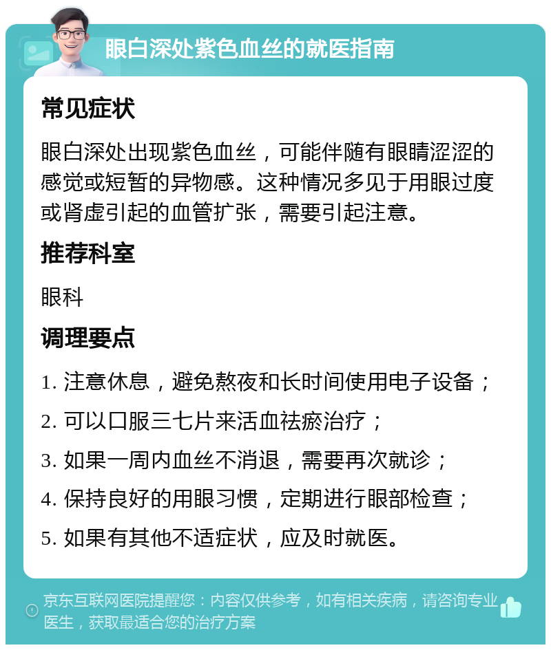 眼白深处紫色血丝的就医指南 常见症状 眼白深处出现紫色血丝，可能伴随有眼睛涩涩的感觉或短暂的异物感。这种情况多见于用眼过度或肾虚引起的血管扩张，需要引起注意。 推荐科室 眼科 调理要点 1. 注意休息，避免熬夜和长时间使用电子设备； 2. 可以口服三七片来活血祛瘀治疗； 3. 如果一周内血丝不消退，需要再次就诊； 4. 保持良好的用眼习惯，定期进行眼部检查； 5. 如果有其他不适症状，应及时就医。