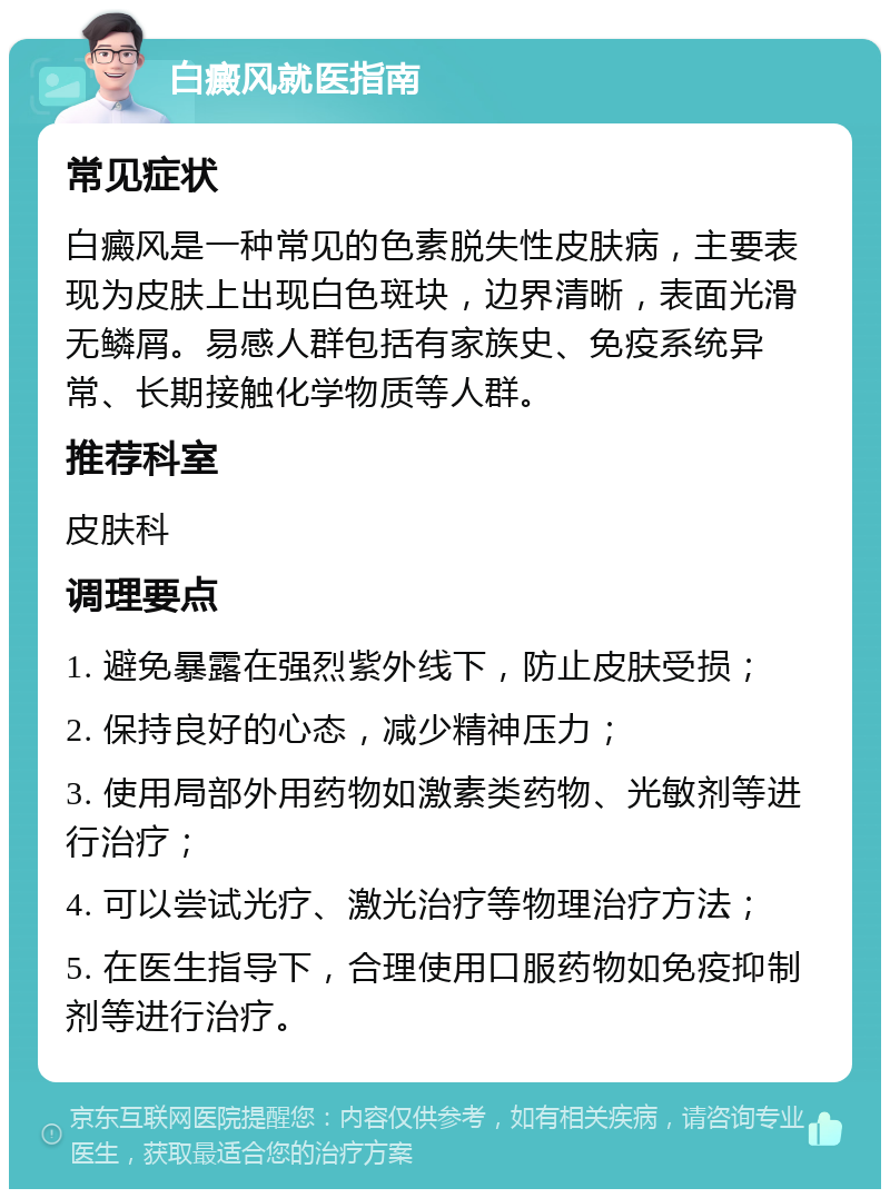 白癜风就医指南 常见症状 白癜风是一种常见的色素脱失性皮肤病，主要表现为皮肤上出现白色斑块，边界清晰，表面光滑无鳞屑。易感人群包括有家族史、免疫系统异常、长期接触化学物质等人群。 推荐科室 皮肤科 调理要点 1. 避免暴露在强烈紫外线下，防止皮肤受损； 2. 保持良好的心态，减少精神压力； 3. 使用局部外用药物如激素类药物、光敏剂等进行治疗； 4. 可以尝试光疗、激光治疗等物理治疗方法； 5. 在医生指导下，合理使用口服药物如免疫抑制剂等进行治疗。