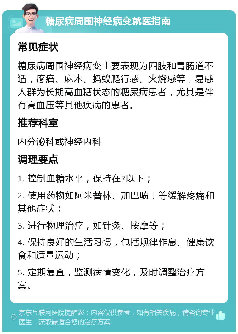 糖尿病周围神经病变就医指南 常见症状 糖尿病周围神经病变主要表现为四肢和胃肠道不适，疼痛、麻木、蚂蚁爬行感、火烧感等，易感人群为长期高血糖状态的糖尿病患者，尤其是伴有高血压等其他疾病的患者。 推荐科室 内分泌科或神经内科 调理要点 1. 控制血糖水平，保持在7以下； 2. 使用药物如阿米替林、加巴喷丁等缓解疼痛和其他症状； 3. 进行物理治疗，如针灸、按摩等； 4. 保持良好的生活习惯，包括规律作息、健康饮食和适量运动； 5. 定期复查，监测病情变化，及时调整治疗方案。