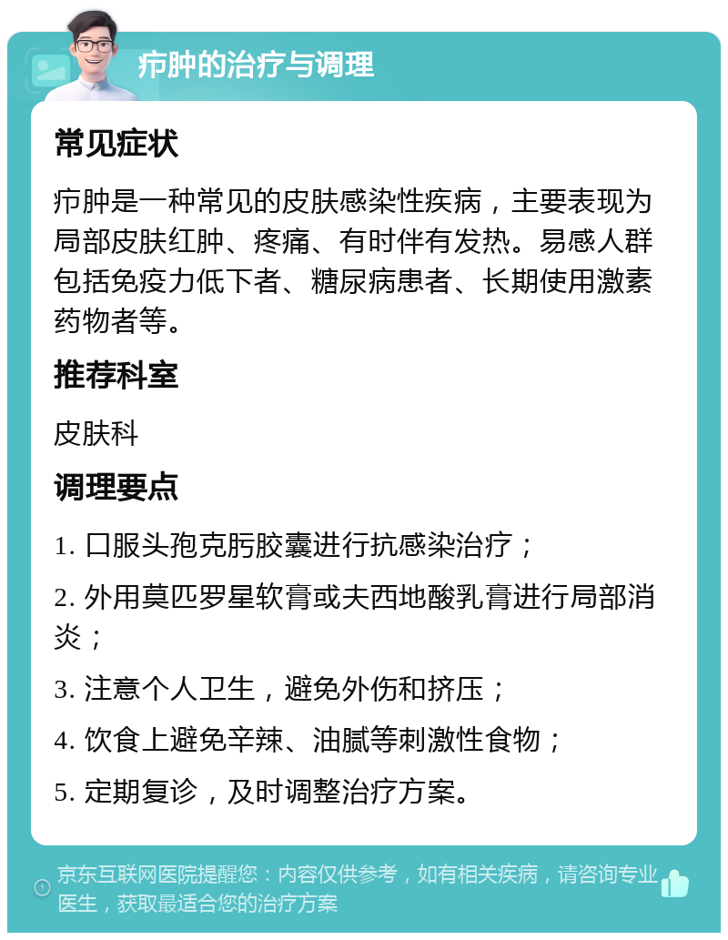 疖肿的治疗与调理 常见症状 疖肿是一种常见的皮肤感染性疾病，主要表现为局部皮肤红肿、疼痛、有时伴有发热。易感人群包括免疫力低下者、糖尿病患者、长期使用激素药物者等。 推荐科室 皮肤科 调理要点 1. 口服头孢克肟胶囊进行抗感染治疗； 2. 外用莫匹罗星软膏或夫西地酸乳膏进行局部消炎； 3. 注意个人卫生，避免外伤和挤压； 4. 饮食上避免辛辣、油腻等刺激性食物； 5. 定期复诊，及时调整治疗方案。