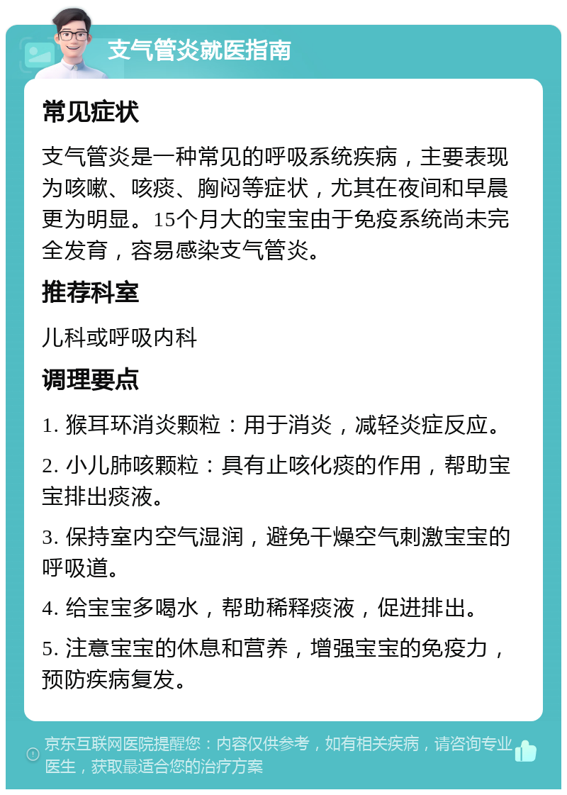 支气管炎就医指南 常见症状 支气管炎是一种常见的呼吸系统疾病，主要表现为咳嗽、咳痰、胸闷等症状，尤其在夜间和早晨更为明显。15个月大的宝宝由于免疫系统尚未完全发育，容易感染支气管炎。 推荐科室 儿科或呼吸内科 调理要点 1. 猴耳环消炎颗粒：用于消炎，减轻炎症反应。 2. 小儿肺咳颗粒：具有止咳化痰的作用，帮助宝宝排出痰液。 3. 保持室内空气湿润，避免干燥空气刺激宝宝的呼吸道。 4. 给宝宝多喝水，帮助稀释痰液，促进排出。 5. 注意宝宝的休息和营养，增强宝宝的免疫力，预防疾病复发。