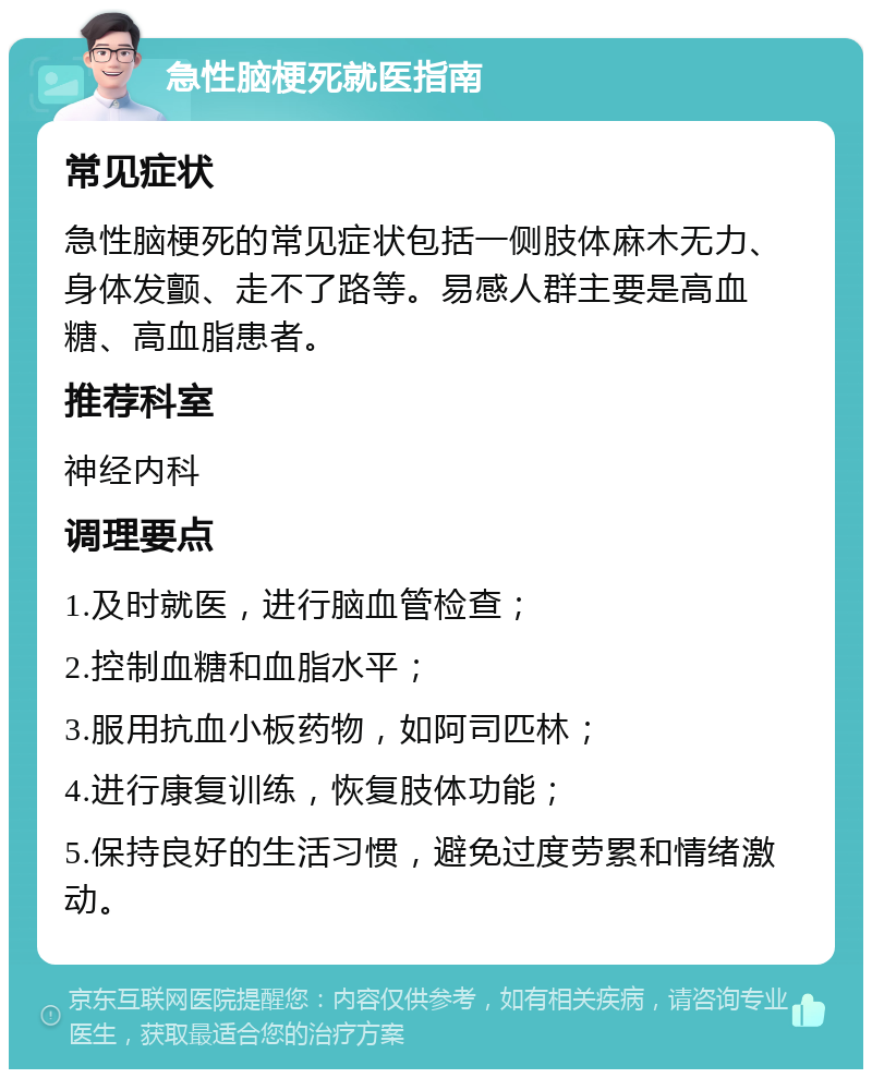 急性脑梗死就医指南 常见症状 急性脑梗死的常见症状包括一侧肢体麻木无力、身体发颤、走不了路等。易感人群主要是高血糖、高血脂患者。 推荐科室 神经内科 调理要点 1.及时就医，进行脑血管检查； 2.控制血糖和血脂水平； 3.服用抗血小板药物，如阿司匹林； 4.进行康复训练，恢复肢体功能； 5.保持良好的生活习惯，避免过度劳累和情绪激动。