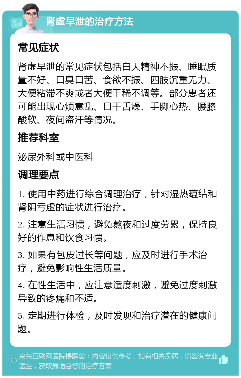 肾虚早泄的治疗方法 常见症状 肾虚早泄的常见症状包括白天精神不振、睡眠质量不好、口臭口苦、食欲不振、四肢沉重无力、大便粘滞不爽或者大便干稀不调等。部分患者还可能出现心烦意乱、口干舌燥、手脚心热、腰膝酸软、夜间盗汗等情况。 推荐科室 泌尿外科或中医科 调理要点 1. 使用中药进行综合调理治疗，针对湿热蕴结和肾阴亏虚的症状进行治疗。 2. 注意生活习惯，避免熬夜和过度劳累，保持良好的作息和饮食习惯。 3. 如果有包皮过长等问题，应及时进行手术治疗，避免影响性生活质量。 4. 在性生活中，应注意适度刺激，避免过度刺激导致的疼痛和不适。 5. 定期进行体检，及时发现和治疗潜在的健康问题。