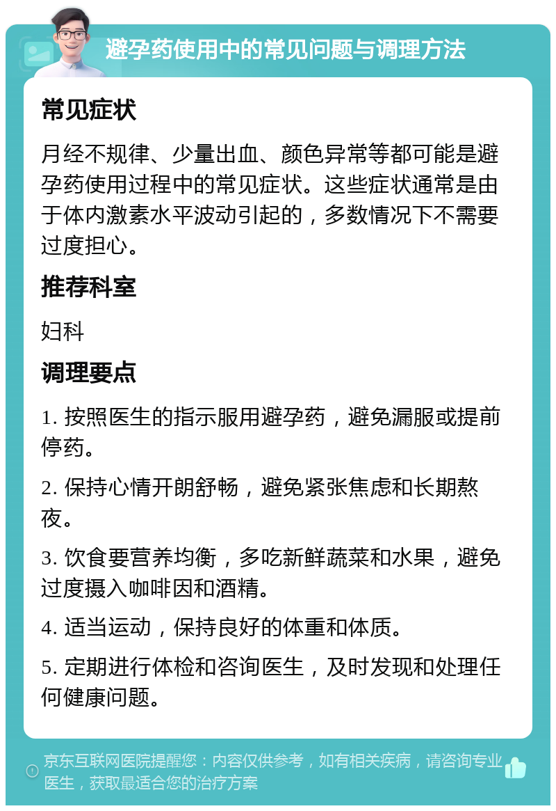 避孕药使用中的常见问题与调理方法 常见症状 月经不规律、少量出血、颜色异常等都可能是避孕药使用过程中的常见症状。这些症状通常是由于体内激素水平波动引起的，多数情况下不需要过度担心。 推荐科室 妇科 调理要点 1. 按照医生的指示服用避孕药，避免漏服或提前停药。 2. 保持心情开朗舒畅，避免紧张焦虑和长期熬夜。 3. 饮食要营养均衡，多吃新鲜蔬菜和水果，避免过度摄入咖啡因和酒精。 4. 适当运动，保持良好的体重和体质。 5. 定期进行体检和咨询医生，及时发现和处理任何健康问题。