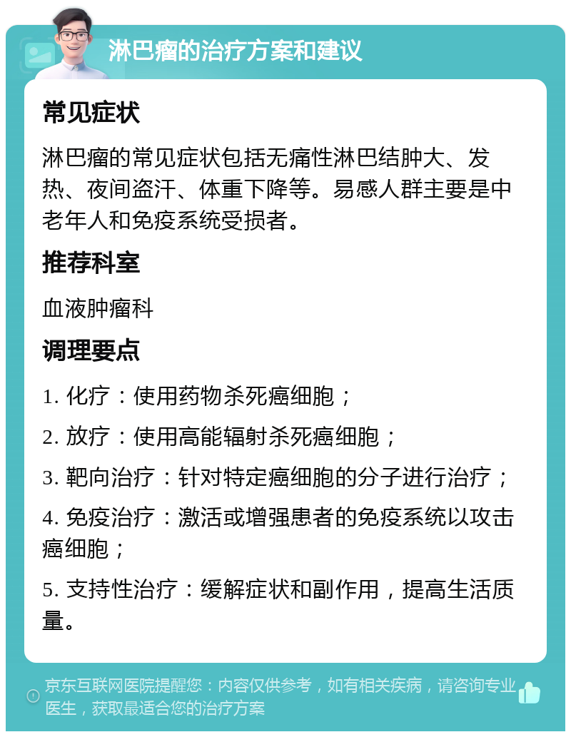 淋巴瘤的治疗方案和建议 常见症状 淋巴瘤的常见症状包括无痛性淋巴结肿大、发热、夜间盗汗、体重下降等。易感人群主要是中老年人和免疫系统受损者。 推荐科室 血液肿瘤科 调理要点 1. 化疗：使用药物杀死癌细胞； 2. 放疗：使用高能辐射杀死癌细胞； 3. 靶向治疗：针对特定癌细胞的分子进行治疗； 4. 免疫治疗：激活或增强患者的免疫系统以攻击癌细胞； 5. 支持性治疗：缓解症状和副作用，提高生活质量。