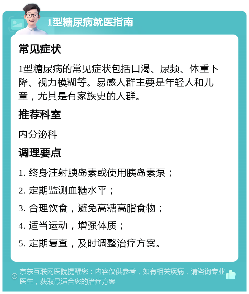 1型糖尿病就医指南 常见症状 1型糖尿病的常见症状包括口渴、尿频、体重下降、视力模糊等。易感人群主要是年轻人和儿童，尤其是有家族史的人群。 推荐科室 内分泌科 调理要点 1. 终身注射胰岛素或使用胰岛素泵； 2. 定期监测血糖水平； 3. 合理饮食，避免高糖高脂食物； 4. 适当运动，增强体质； 5. 定期复查，及时调整治疗方案。