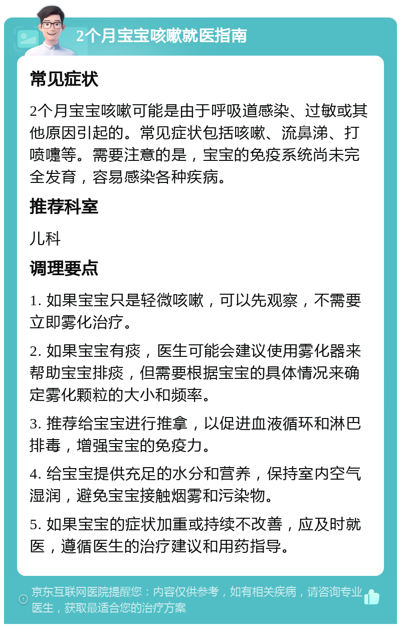 2个月宝宝咳嗽就医指南 常见症状 2个月宝宝咳嗽可能是由于呼吸道感染、过敏或其他原因引起的。常见症状包括咳嗽、流鼻涕、打喷嚏等。需要注意的是，宝宝的免疫系统尚未完全发育，容易感染各种疾病。 推荐科室 儿科 调理要点 1. 如果宝宝只是轻微咳嗽，可以先观察，不需要立即雾化治疗。 2. 如果宝宝有痰，医生可能会建议使用雾化器来帮助宝宝排痰，但需要根据宝宝的具体情况来确定雾化颗粒的大小和频率。 3. 推荐给宝宝进行推拿，以促进血液循环和淋巴排毒，增强宝宝的免疫力。 4. 给宝宝提供充足的水分和营养，保持室内空气湿润，避免宝宝接触烟雾和污染物。 5. 如果宝宝的症状加重或持续不改善，应及时就医，遵循医生的治疗建议和用药指导。