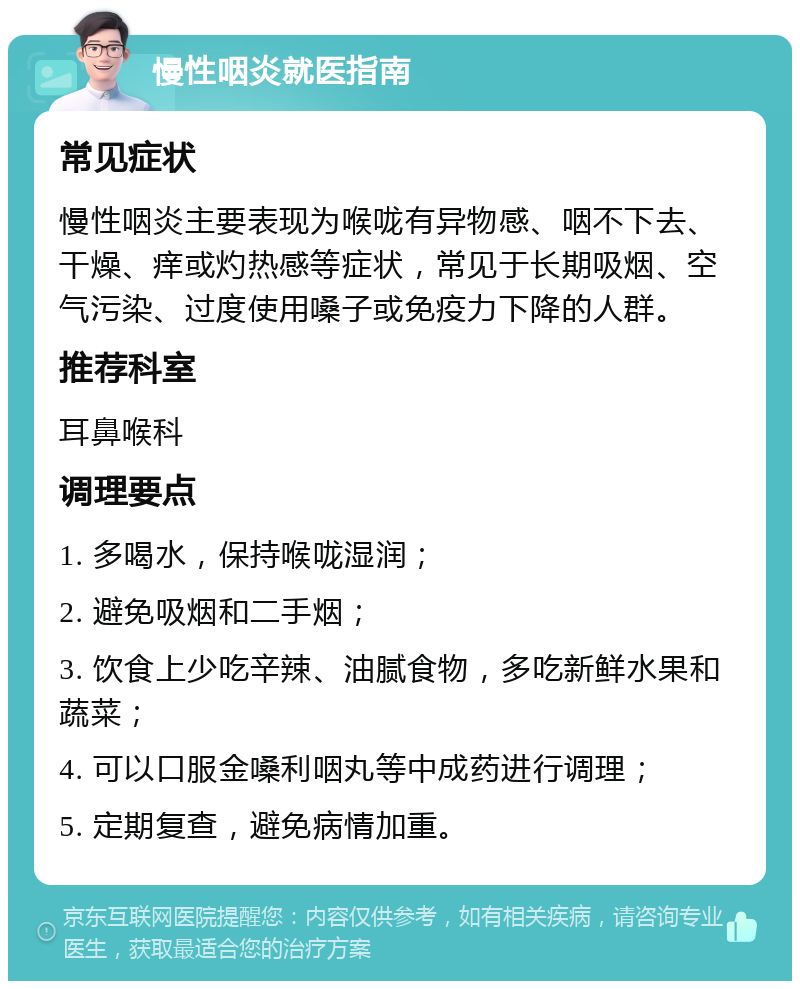 慢性咽炎就医指南 常见症状 慢性咽炎主要表现为喉咙有异物感、咽不下去、干燥、痒或灼热感等症状，常见于长期吸烟、空气污染、过度使用嗓子或免疫力下降的人群。 推荐科室 耳鼻喉科 调理要点 1. 多喝水，保持喉咙湿润； 2. 避免吸烟和二手烟； 3. 饮食上少吃辛辣、油腻食物，多吃新鲜水果和蔬菜； 4. 可以口服金嗓利咽丸等中成药进行调理； 5. 定期复查，避免病情加重。