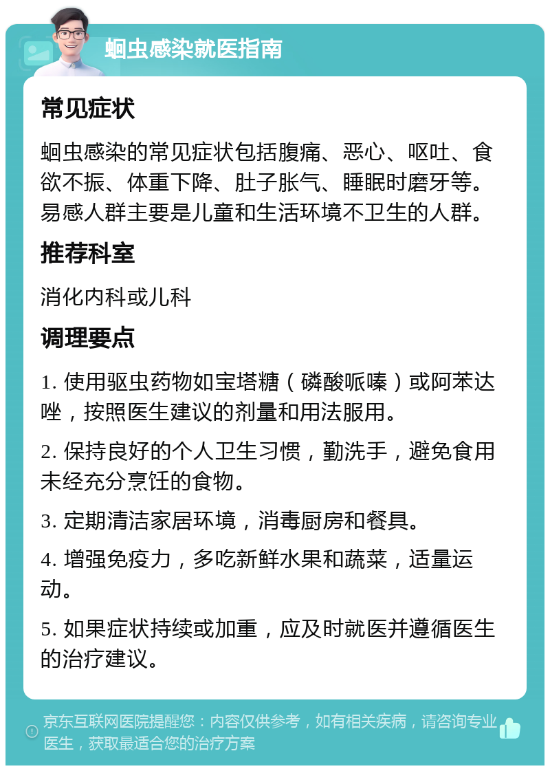 蛔虫感染就医指南 常见症状 蛔虫感染的常见症状包括腹痛、恶心、呕吐、食欲不振、体重下降、肚子胀气、睡眠时磨牙等。易感人群主要是儿童和生活环境不卫生的人群。 推荐科室 消化内科或儿科 调理要点 1. 使用驱虫药物如宝塔糖（磷酸哌嗪）或阿苯达唑，按照医生建议的剂量和用法服用。 2. 保持良好的个人卫生习惯，勤洗手，避免食用未经充分烹饪的食物。 3. 定期清洁家居环境，消毒厨房和餐具。 4. 增强免疫力，多吃新鲜水果和蔬菜，适量运动。 5. 如果症状持续或加重，应及时就医并遵循医生的治疗建议。