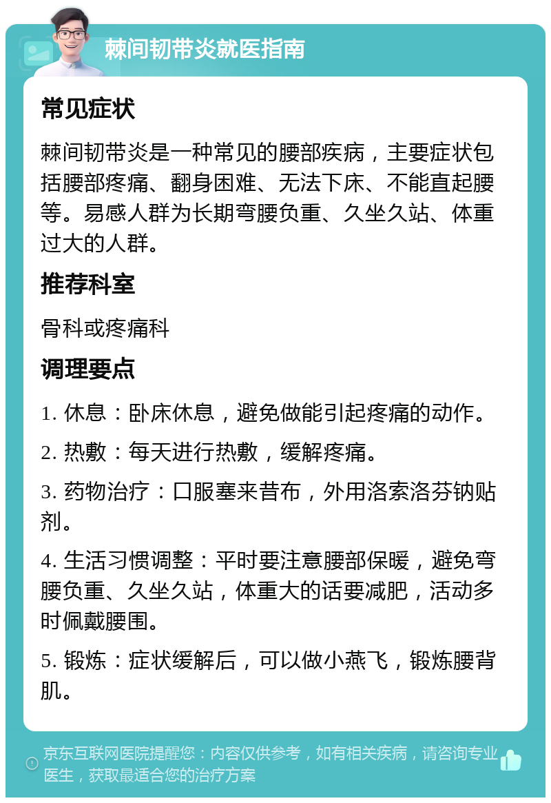 棘间韧带炎就医指南 常见症状 棘间韧带炎是一种常见的腰部疾病，主要症状包括腰部疼痛、翻身困难、无法下床、不能直起腰等。易感人群为长期弯腰负重、久坐久站、体重过大的人群。 推荐科室 骨科或疼痛科 调理要点 1. 休息：卧床休息，避免做能引起疼痛的动作。 2. 热敷：每天进行热敷，缓解疼痛。 3. 药物治疗：口服塞来昔布，外用洛索洛芬钠贴剂。 4. 生活习惯调整：平时要注意腰部保暖，避免弯腰负重、久坐久站，体重大的话要减肥，活动多时佩戴腰围。 5. 锻炼：症状缓解后，可以做小燕飞，锻炼腰背肌。