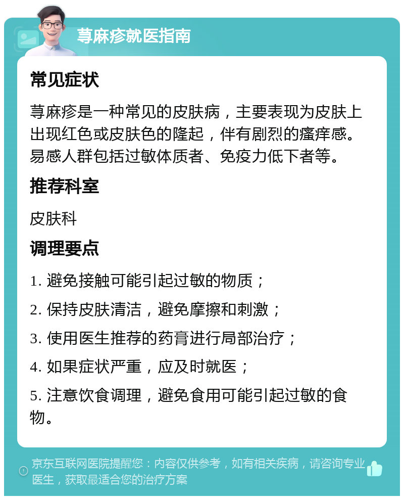 荨麻疹就医指南 常见症状 荨麻疹是一种常见的皮肤病，主要表现为皮肤上出现红色或皮肤色的隆起，伴有剧烈的瘙痒感。易感人群包括过敏体质者、免疫力低下者等。 推荐科室 皮肤科 调理要点 1. 避免接触可能引起过敏的物质； 2. 保持皮肤清洁，避免摩擦和刺激； 3. 使用医生推荐的药膏进行局部治疗； 4. 如果症状严重，应及时就医； 5. 注意饮食调理，避免食用可能引起过敏的食物。