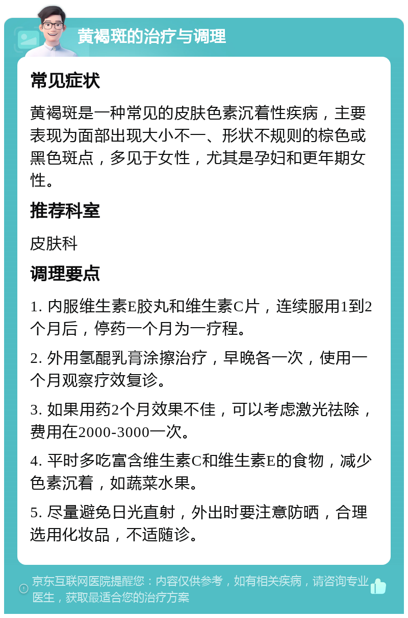 黄褐斑的治疗与调理 常见症状 黄褐斑是一种常见的皮肤色素沉着性疾病，主要表现为面部出现大小不一、形状不规则的棕色或黑色斑点，多见于女性，尤其是孕妇和更年期女性。 推荐科室 皮肤科 调理要点 1. 内服维生素E胶丸和维生素C片，连续服用1到2个月后，停药一个月为一疗程。 2. 外用氢醌乳膏涂擦治疗，早晚各一次，使用一个月观察疗效复诊。 3. 如果用药2个月效果不佳，可以考虑激光祛除，费用在2000-3000一次。 4. 平时多吃富含维生素C和维生素E的食物，减少色素沉着，如蔬菜水果。 5. 尽量避免日光直射，外出时要注意防晒，合理选用化妆品，不适随诊。