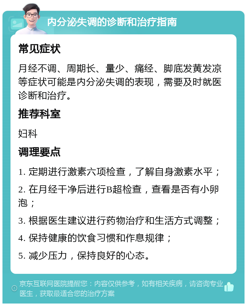 内分泌失调的诊断和治疗指南 常见症状 月经不调、周期长、量少、痛经、脚底发黄发凉等症状可能是内分泌失调的表现，需要及时就医诊断和治疗。 推荐科室 妇科 调理要点 1. 定期进行激素六项检查，了解自身激素水平； 2. 在月经干净后进行B超检查，查看是否有小卵泡； 3. 根据医生建议进行药物治疗和生活方式调整； 4. 保持健康的饮食习惯和作息规律； 5. 减少压力，保持良好的心态。