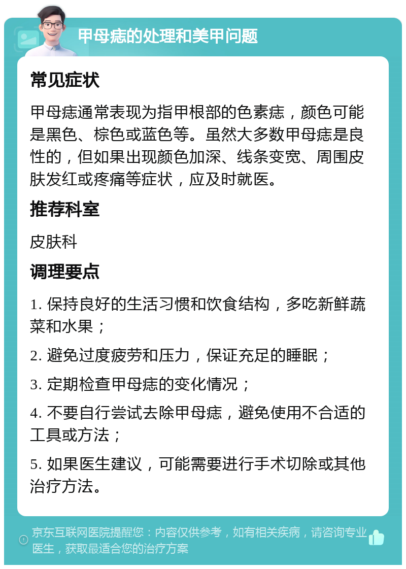 甲母痣的处理和美甲问题 常见症状 甲母痣通常表现为指甲根部的色素痣，颜色可能是黑色、棕色或蓝色等。虽然大多数甲母痣是良性的，但如果出现颜色加深、线条变宽、周围皮肤发红或疼痛等症状，应及时就医。 推荐科室 皮肤科 调理要点 1. 保持良好的生活习惯和饮食结构，多吃新鲜蔬菜和水果； 2. 避免过度疲劳和压力，保证充足的睡眠； 3. 定期检查甲母痣的变化情况； 4. 不要自行尝试去除甲母痣，避免使用不合适的工具或方法； 5. 如果医生建议，可能需要进行手术切除或其他治疗方法。