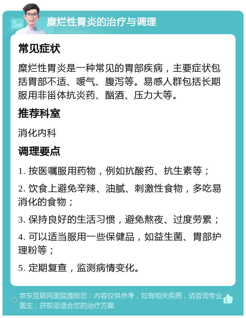 糜烂性胃炎的治疗与调理 常见症状 糜烂性胃炎是一种常见的胃部疾病，主要症状包括胃部不适、嗳气、腹泻等。易感人群包括长期服用非甾体抗炎药、酗酒、压力大等。 推荐科室 消化内科 调理要点 1. 按医嘱服用药物，例如抗酸药、抗生素等； 2. 饮食上避免辛辣、油腻、刺激性食物，多吃易消化的食物； 3. 保持良好的生活习惯，避免熬夜、过度劳累； 4. 可以适当服用一些保健品，如益生菌、胃部护理粉等； 5. 定期复查，监测病情变化。