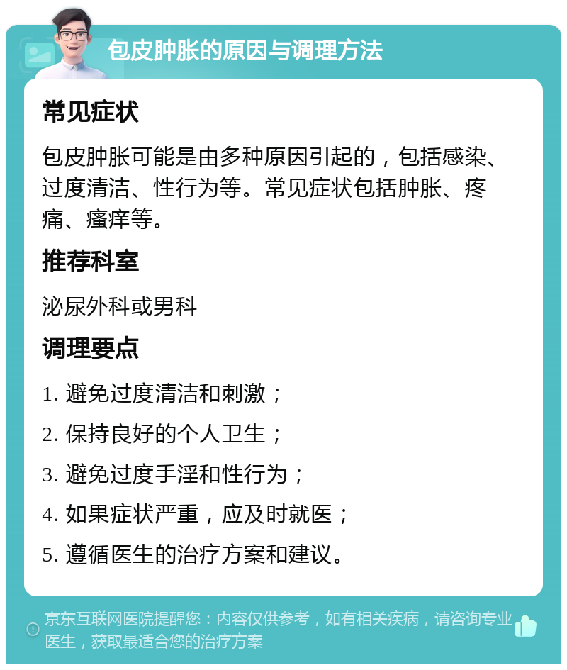 包皮肿胀的原因与调理方法 常见症状 包皮肿胀可能是由多种原因引起的，包括感染、过度清洁、性行为等。常见症状包括肿胀、疼痛、瘙痒等。 推荐科室 泌尿外科或男科 调理要点 1. 避免过度清洁和刺激； 2. 保持良好的个人卫生； 3. 避免过度手淫和性行为； 4. 如果症状严重，应及时就医； 5. 遵循医生的治疗方案和建议。