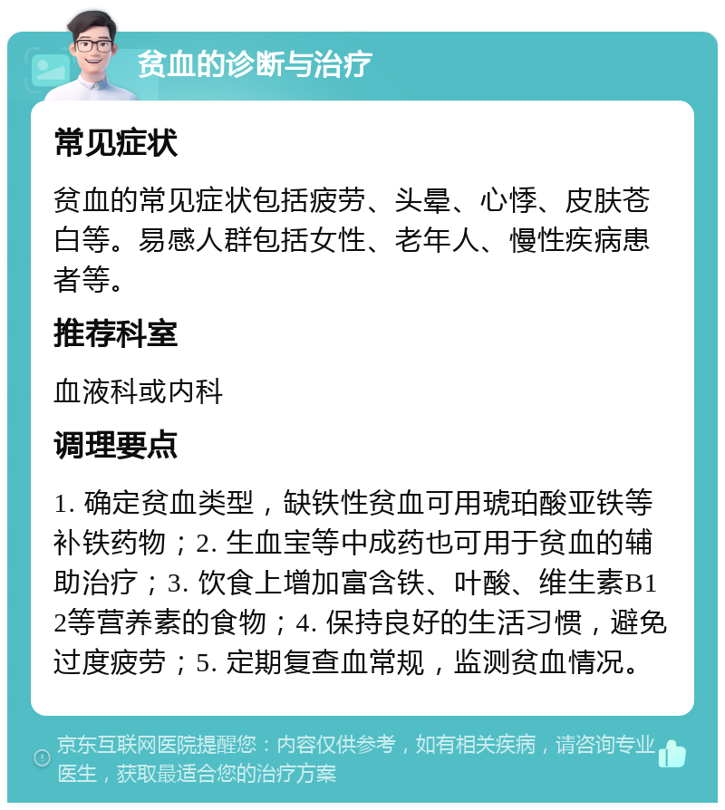 贫血的诊断与治疗 常见症状 贫血的常见症状包括疲劳、头晕、心悸、皮肤苍白等。易感人群包括女性、老年人、慢性疾病患者等。 推荐科室 血液科或内科 调理要点 1. 确定贫血类型，缺铁性贫血可用琥珀酸亚铁等补铁药物；2. 生血宝等中成药也可用于贫血的辅助治疗；3. 饮食上增加富含铁、叶酸、维生素B12等营养素的食物；4. 保持良好的生活习惯，避免过度疲劳；5. 定期复查血常规，监测贫血情况。