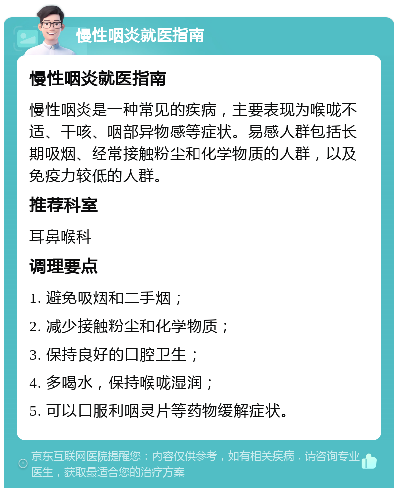 慢性咽炎就医指南 慢性咽炎就医指南 慢性咽炎是一种常见的疾病，主要表现为喉咙不适、干咳、咽部异物感等症状。易感人群包括长期吸烟、经常接触粉尘和化学物质的人群，以及免疫力较低的人群。 推荐科室 耳鼻喉科 调理要点 1. 避免吸烟和二手烟； 2. 减少接触粉尘和化学物质； 3. 保持良好的口腔卫生； 4. 多喝水，保持喉咙湿润； 5. 可以口服利咽灵片等药物缓解症状。