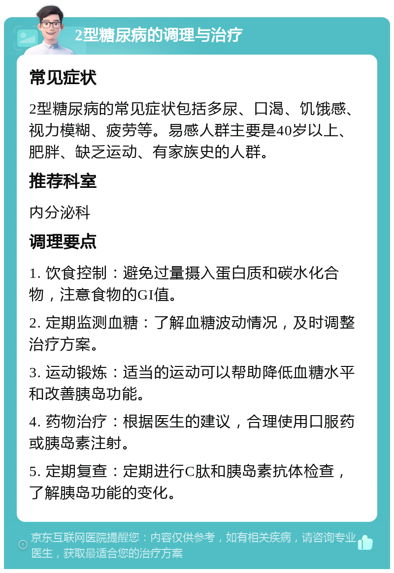 2型糖尿病的调理与治疗 常见症状 2型糖尿病的常见症状包括多尿、口渴、饥饿感、视力模糊、疲劳等。易感人群主要是40岁以上、肥胖、缺乏运动、有家族史的人群。 推荐科室 内分泌科 调理要点 1. 饮食控制：避免过量摄入蛋白质和碳水化合物，注意食物的GI值。 2. 定期监测血糖：了解血糖波动情况，及时调整治疗方案。 3. 运动锻炼：适当的运动可以帮助降低血糖水平和改善胰岛功能。 4. 药物治疗：根据医生的建议，合理使用口服药或胰岛素注射。 5. 定期复查：定期进行C肽和胰岛素抗体检查，了解胰岛功能的变化。