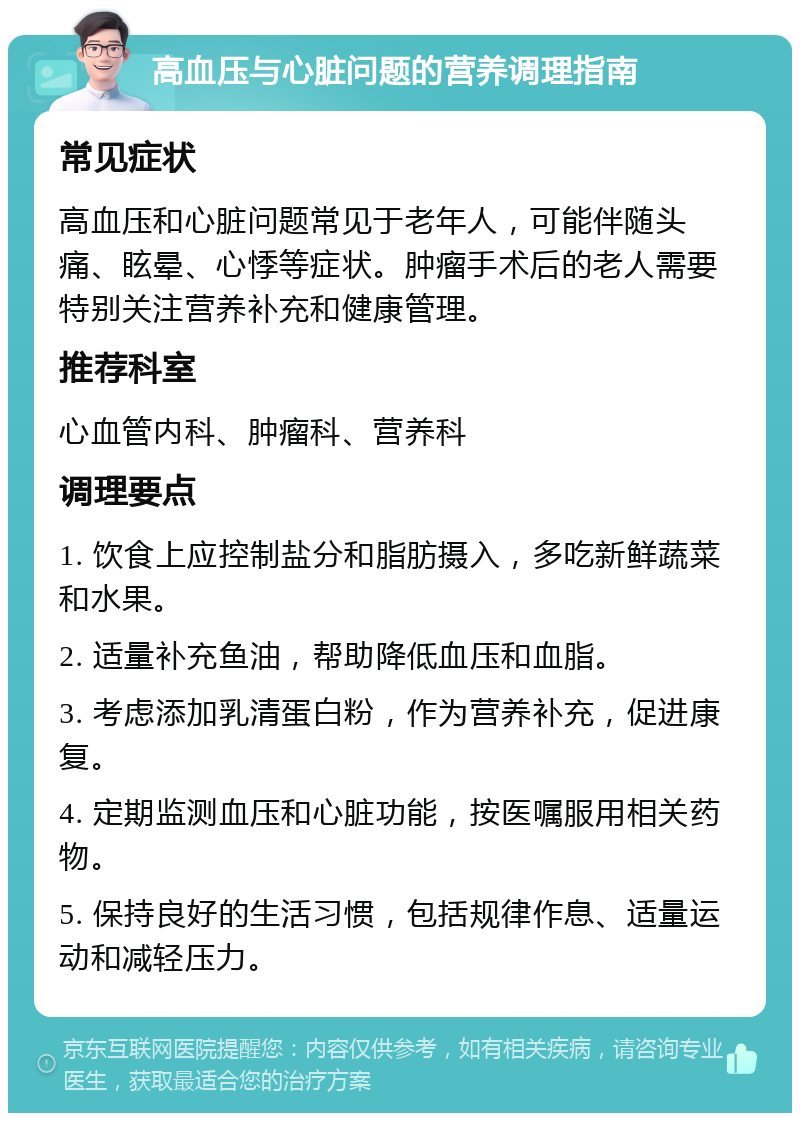 高血压与心脏问题的营养调理指南 常见症状 高血压和心脏问题常见于老年人，可能伴随头痛、眩晕、心悸等症状。肿瘤手术后的老人需要特别关注营养补充和健康管理。 推荐科室 心血管内科、肿瘤科、营养科 调理要点 1. 饮食上应控制盐分和脂肪摄入，多吃新鲜蔬菜和水果。 2. 适量补充鱼油，帮助降低血压和血脂。 3. 考虑添加乳清蛋白粉，作为营养补充，促进康复。 4. 定期监测血压和心脏功能，按医嘱服用相关药物。 5. 保持良好的生活习惯，包括规律作息、适量运动和减轻压力。