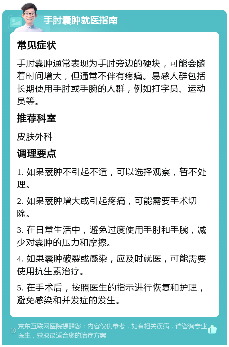 手肘囊肿就医指南 常见症状 手肘囊肿通常表现为手肘旁边的硬块，可能会随着时间增大，但通常不伴有疼痛。易感人群包括长期使用手肘或手腕的人群，例如打字员、运动员等。 推荐科室 皮肤外科 调理要点 1. 如果囊肿不引起不适，可以选择观察，暂不处理。 2. 如果囊肿增大或引起疼痛，可能需要手术切除。 3. 在日常生活中，避免过度使用手肘和手腕，减少对囊肿的压力和摩擦。 4. 如果囊肿破裂或感染，应及时就医，可能需要使用抗生素治疗。 5. 在手术后，按照医生的指示进行恢复和护理，避免感染和并发症的发生。