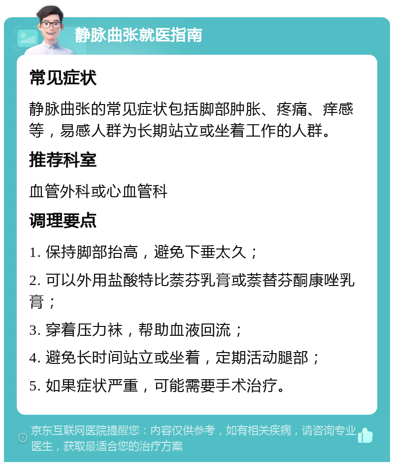 静脉曲张就医指南 常见症状 静脉曲张的常见症状包括脚部肿胀、疼痛、痒感等，易感人群为长期站立或坐着工作的人群。 推荐科室 血管外科或心血管科 调理要点 1. 保持脚部抬高，避免下垂太久； 2. 可以外用盐酸特比萘芬乳膏或萘替芬酮康唑乳膏； 3. 穿着压力袜，帮助血液回流； 4. 避免长时间站立或坐着，定期活动腿部； 5. 如果症状严重，可能需要手术治疗。