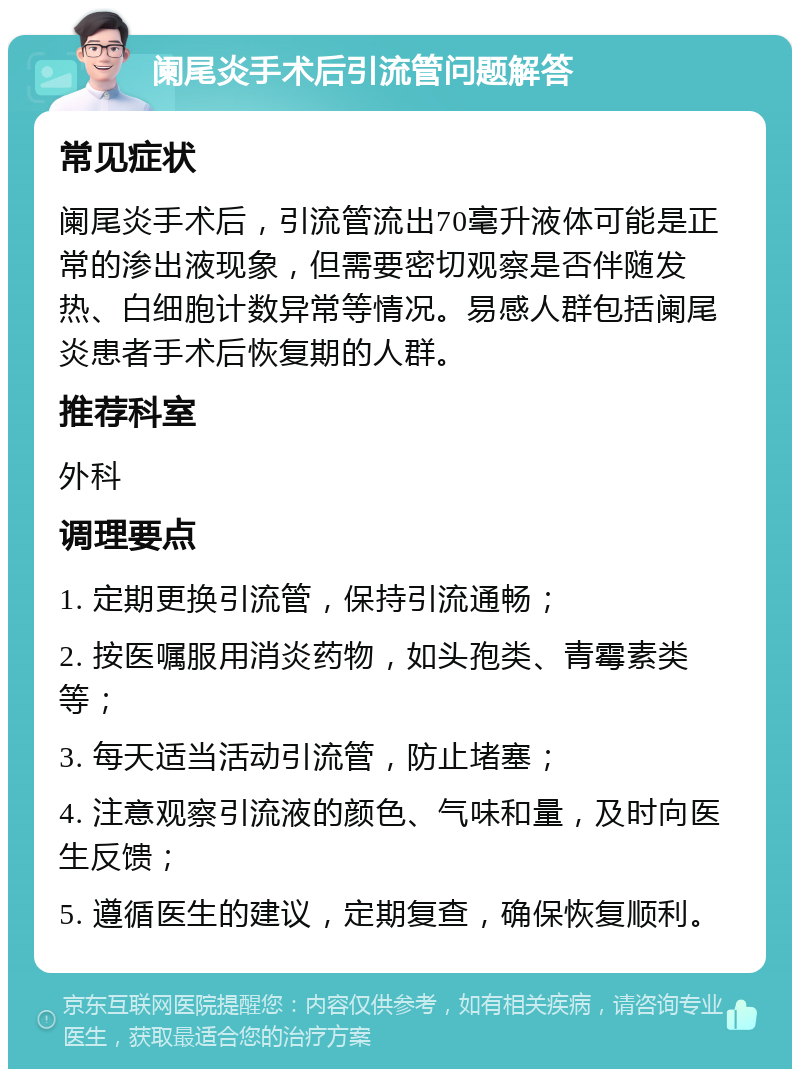 阑尾炎手术后引流管问题解答 常见症状 阑尾炎手术后，引流管流出70毫升液体可能是正常的渗出液现象，但需要密切观察是否伴随发热、白细胞计数异常等情况。易感人群包括阑尾炎患者手术后恢复期的人群。 推荐科室 外科 调理要点 1. 定期更换引流管，保持引流通畅； 2. 按医嘱服用消炎药物，如头孢类、青霉素类等； 3. 每天适当活动引流管，防止堵塞； 4. 注意观察引流液的颜色、气味和量，及时向医生反馈； 5. 遵循医生的建议，定期复查，确保恢复顺利。