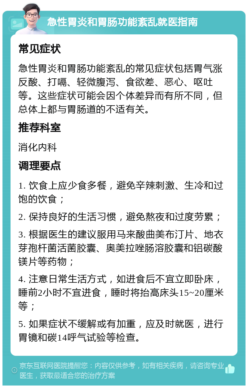 急性胃炎和胃肠功能紊乱就医指南 常见症状 急性胃炎和胃肠功能紊乱的常见症状包括胃气涨反酸、打嗝、轻微腹泻、食欲差、恶心、呕吐等。这些症状可能会因个体差异而有所不同，但总体上都与胃肠道的不适有关。 推荐科室 消化内科 调理要点 1. 饮食上应少食多餐，避免辛辣刺激、生冷和过饱的饮食； 2. 保持良好的生活习惯，避免熬夜和过度劳累； 3. 根据医生的建议服用马来酸曲美布汀片、地衣芽孢杆菌活菌胶囊、奥美拉唑肠溶胶囊和铝碳酸镁片等药物； 4. 注意日常生活方式，如进食后不宜立即卧床，睡前2小时不宜进食，睡时将抬高床头15~20厘米等； 5. 如果症状不缓解或有加重，应及时就医，进行胃镜和碳14呼气试验等检查。