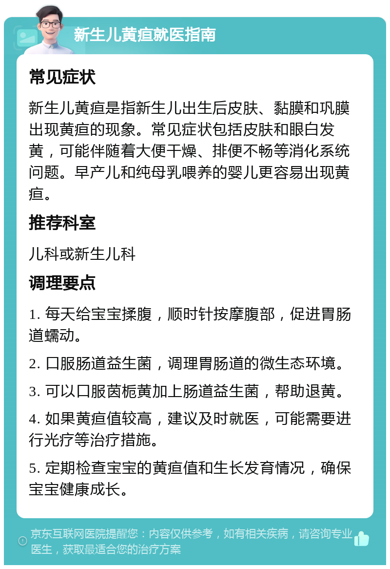 新生儿黄疸就医指南 常见症状 新生儿黄疸是指新生儿出生后皮肤、黏膜和巩膜出现黄疸的现象。常见症状包括皮肤和眼白发黄，可能伴随着大便干燥、排便不畅等消化系统问题。早产儿和纯母乳喂养的婴儿更容易出现黄疸。 推荐科室 儿科或新生儿科 调理要点 1. 每天给宝宝揉腹，顺时针按摩腹部，促进胃肠道蠕动。 2. 口服肠道益生菌，调理胃肠道的微生态环境。 3. 可以口服茵栀黄加上肠道益生菌，帮助退黄。 4. 如果黄疸值较高，建议及时就医，可能需要进行光疗等治疗措施。 5. 定期检查宝宝的黄疸值和生长发育情况，确保宝宝健康成长。