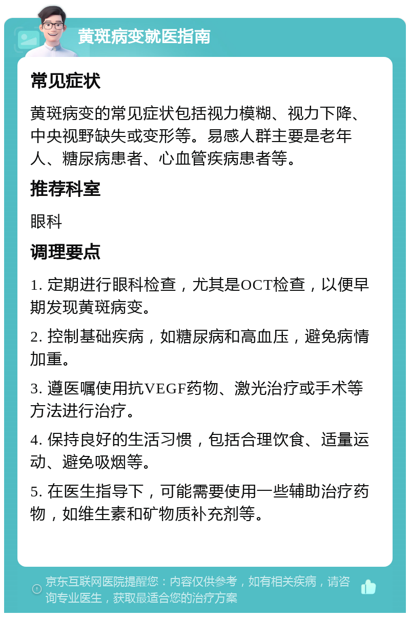 黄斑病变就医指南 常见症状 黄斑病变的常见症状包括视力模糊、视力下降、中央视野缺失或变形等。易感人群主要是老年人、糖尿病患者、心血管疾病患者等。 推荐科室 眼科 调理要点 1. 定期进行眼科检查，尤其是OCT检查，以便早期发现黄斑病变。 2. 控制基础疾病，如糖尿病和高血压，避免病情加重。 3. 遵医嘱使用抗VEGF药物、激光治疗或手术等方法进行治疗。 4. 保持良好的生活习惯，包括合理饮食、适量运动、避免吸烟等。 5. 在医生指导下，可能需要使用一些辅助治疗药物，如维生素和矿物质补充剂等。