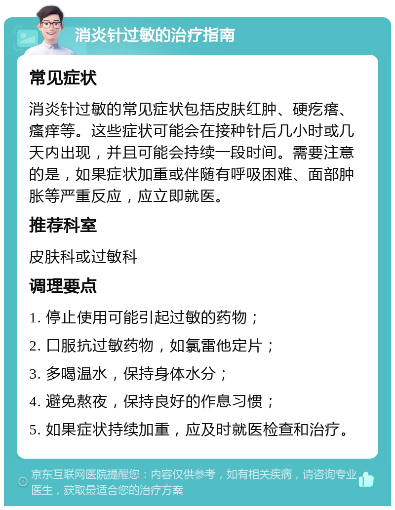 消炎针过敏的治疗指南 常见症状 消炎针过敏的常见症状包括皮肤红肿、硬疙瘩、瘙痒等。这些症状可能会在接种针后几小时或几天内出现，并且可能会持续一段时间。需要注意的是，如果症状加重或伴随有呼吸困难、面部肿胀等严重反应，应立即就医。 推荐科室 皮肤科或过敏科 调理要点 1. 停止使用可能引起过敏的药物； 2. 口服抗过敏药物，如氯雷他定片； 3. 多喝温水，保持身体水分； 4. 避免熬夜，保持良好的作息习惯； 5. 如果症状持续加重，应及时就医检查和治疗。